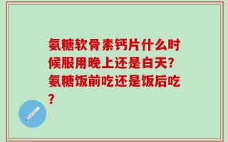 氨糖软骨素钙片什么时候服用晚上还是白天？氨糖饭前吃还是饭后吃？
