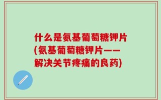 什么是氨基葡萄糖钾片(氨基葡萄糖钾片——解决关节疼痛的良药)