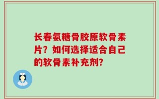 长春氨糖骨胶原软骨素片？如何选择适合自己的软骨素补充剂？