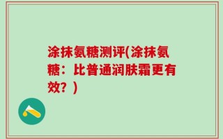 涂抹氨糖测评(涂抹氨糖：比普通润肤霜更有效？)