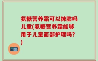 氨糖营养霜可以抹脸吗儿童(氨糖营养霜能够用于儿童面部护理吗？)