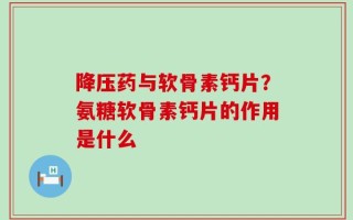 降压药与软骨素钙片？氨糖软骨素钙片的作用是什么