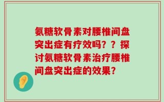 氨糖软骨素对腰椎间盘突出症有疗效吗？？探讨氨糖软骨素治疗腰椎间盘突出症的效果？