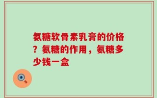 氨糖软骨素乳膏的价格？氨糖的作用，氨糖多少钱一盒
