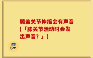 膝盖关节伸缩会有声音(「膝关节活动时会发出声音？」)