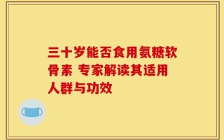 三十岁能否食用氨糖软骨素 专家解读其适用人群与功效