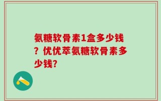 氨糖软骨素1盒多少钱？优优萃氨糖软骨素多少钱？