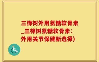 三橡树外用氨糖软骨素_三橡树氨糖软骨素：外用关节保健新选择)