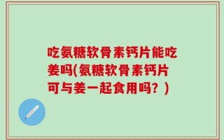 吃氨糖软骨素钙片能吃姜吗(氨糖软骨素钙片可与姜一起食用吗？)