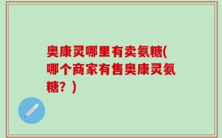 奥康灵哪里有卖氨糖(哪个商家有售奥康灵氨糖？)