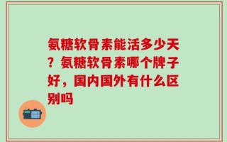氨糖软骨素能活多少天？氨糖软骨素哪个牌子好，国内国外有什么区别吗