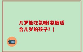 几岁能吃氨糖(氨糖适合几岁的孩子？)