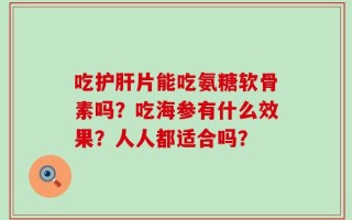 吃护肝片能吃氨糖软骨素吗？吃海参有什么效果？人人都适合吗？