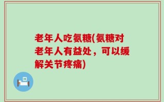老年人吃氨糖(氨糖对老年人有益处，可以缓解关节疼痛)