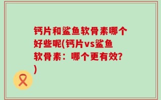 钙片和鲨鱼软骨素哪个好些呢(钙片vs鲨鱼软骨素：哪个更有效？)