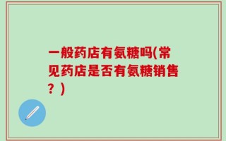 一般药店有氨糖吗(常见药店是否有氨糖销售？)