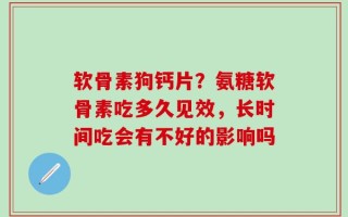 软骨素狗钙片？氨糖软骨素吃多久见效，长时间吃会有不好的影响吗