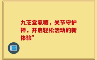 九芝堂氨糖，关节守护神，开启轻松活动的新体验”