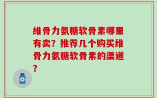 维骨力氨糖软骨素哪里有卖？推荐几个购买维骨力氨糖软骨素的渠道？