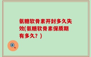 氨糖软骨素开封多久失效(氨糖软骨素保质期有多久？)