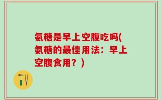 氨糖是早上空腹吃吗(氨糖的最佳用法：早上空腹食用？)