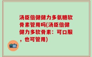 汤臣倍健健力多氨糖软骨素管用吗(汤臣倍健健力多软骨素：可口服，也可管用)
