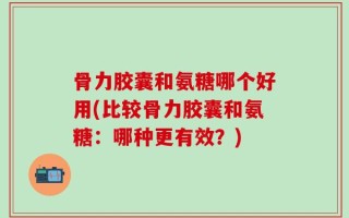 骨力胶囊和氨糖哪个好用(比较骨力胶囊和氨糖：哪种更有效？)