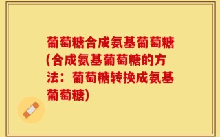 葡萄糖合成氨基葡萄糖(合成氨基葡萄糖的方法：葡萄糖转换成氨基葡萄糖)