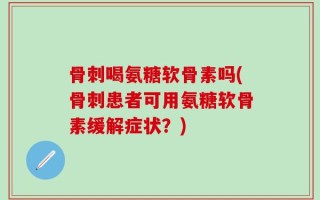 骨刺喝氨糖软骨素吗(骨刺患者可用氨糖软骨素缓解症状？)