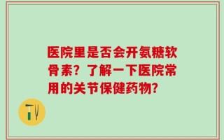 医院里是否会开氨糖软骨素？了解一下医院常用的关节保健药物？
