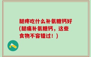腿疼吃什么补氨糖钙好(腿痛补氨糖钙，这些食物不容错过！)