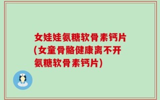 女娃娃氨糖软骨素钙片(女童骨骼健康离不开氨糖软骨素钙片)