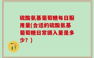 硫酸氨基葡萄糖每日服用量(合适的硫酸氨基葡萄糖日常摄入量是多少？)