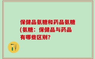 保健品氨糖和药品氨糖(氨糖：保健品与药品有哪些区别？
