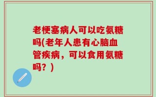 老梗塞病人可以吃氨糖吗(老年人患有心脑血管疾病，可以食用氨糖吗？)