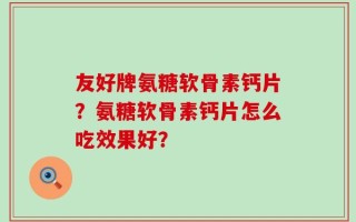 友好牌氨糖软骨素钙片？氨糖软骨素钙片怎么吃效果好？