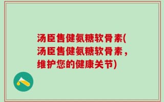 汤臣售健氨糖软骨素(汤臣售健氨糖软骨素，维护您的健康关节)