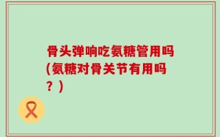 骨头弹响吃氨糖管用吗(氨糖对骨关节有用吗？)