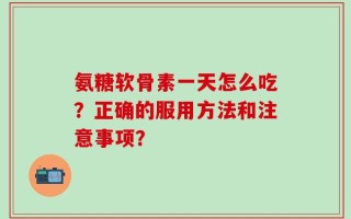 氨糖软骨素一天怎么吃？正确的服用方法和注意事项？