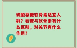硫酸氨糖软骨素适宜人群？氨糖与软骨素有什么区别，对关节有什么作用？