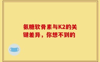 氨糖软骨素与K2的关键差异，你想不到的