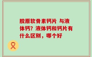 胶原软骨素钙片 与液体钙？液体钙和钙片有什么区别，哪个好
