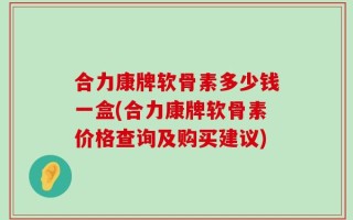 合力康牌软骨素多少钱一盒(合力康牌软骨素价格查询及购买建议)