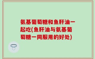 氨基葡萄糖和鱼肝油一起吃(鱼肝油与氨基葡萄糖一同服用的好处)