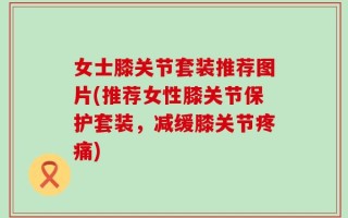 女士膝关节套装推荐图片(推荐女性膝关节保护套装，减缓膝关节疼痛)
