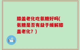 膝盖老化吃氨糖好吗(氨糖是否有益于缓解膝盖老化？)