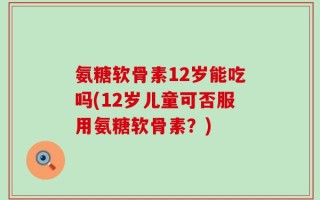 氨糖软骨素12岁能吃吗(12岁儿童可否服用氨糖软骨素？)