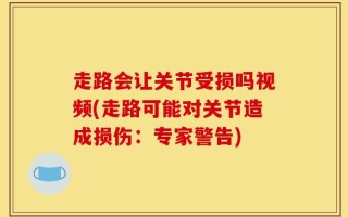 走路会让关节受损吗视频(走路可能对关节造成损伤：专家警告)