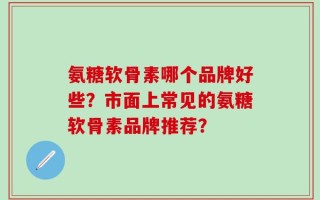氨糖软骨素哪个品牌好些？市面上常见的氨糖软骨素品牌推荐？