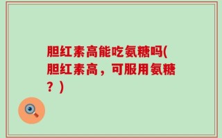 胆红素高能吃氨糖吗(胆红素高，可服用氨糖？)